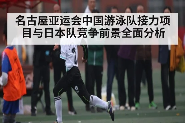 名古屋亚运会中国游泳队接力项目与日本队竞争前景全面分析