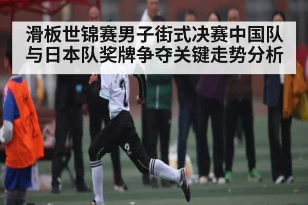 滑板世锦赛男子街式决赛中国队与日本队奖牌争夺关键走势分析